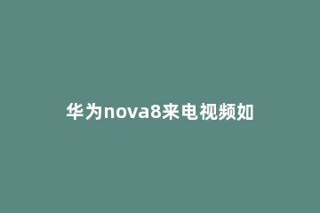 华为nova8来电视频如何设置 华为nova7可以设置来电视频