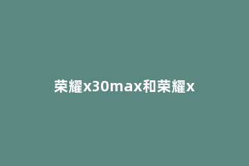 荣耀x30max和荣耀x30i哪个好 荣耀x30max值得买吗