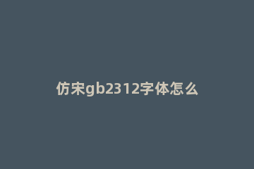 仿宋gb2312字体怎么改为仿宋 仿宋gb2312和仿宋字体一样吗