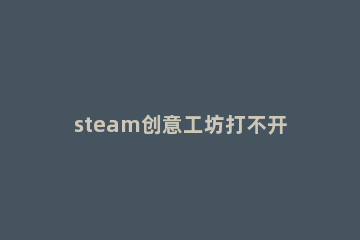 steam创意工坊打不开解决方法 steam的创意工坊怎么打不开