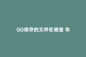 QQ保存的文件在哪里 华为手机qq保存的文件在哪里