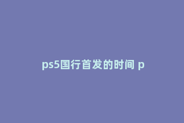 ps5国行首发的时间 ps5国行中国发售时间