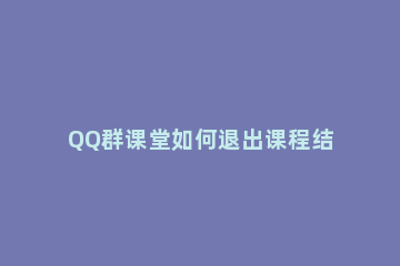 QQ群课堂如何退出课程结束直播 qq群课堂中途退出在再进入会记录时间吗