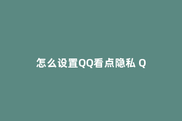 怎么设置QQ看点隐私 QQ看点没有隐私