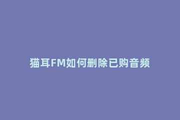 猫耳FM如何删除已购音频 猫耳fm直播观看记录怎么删除