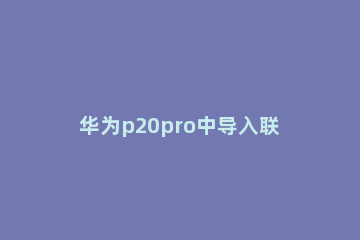 华为p20pro中导入联系人操作方法 华为p30pro联系人怎么导入