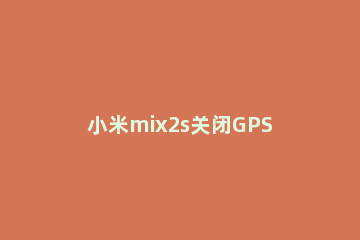 小米mix2s关闭GPS的具体方法 小米关闭GPS