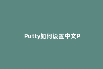 Putty如何设置中文Putty设置中文教程 putty使用教程中文