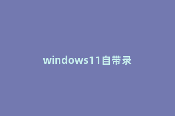 windows11自带录屏软件怎么用 windows10自带录屏功能
