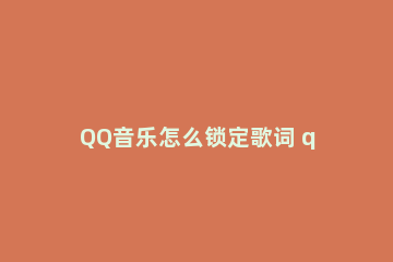 QQ音乐怎么锁定歌词 qq音乐手机版歌词锁定怎么解除