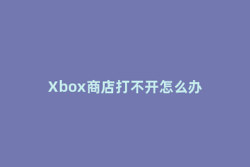 Xbox商店打不开怎么办Xbox商店打不开的解决方法 Xbox进不去商店游戏详情