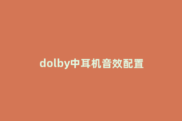 dolby中耳机音效配置具体介绍 支持dolby音效的耳机