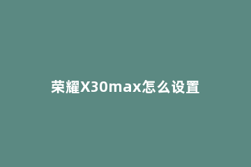 荣耀X30max怎么设置24小时制显示 荣耀x10max时间可以设置为24小时制吗