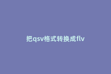 把qsv格式转换成flv的方法介绍 qsv转换avi最简单方法