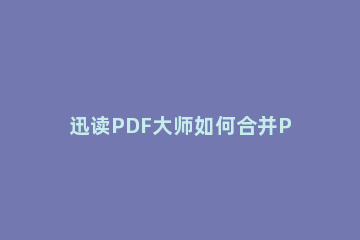迅读PDF大师如何合并PDF文件 迅读pdf大师怎么拆分pdf