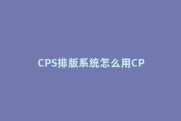 CPS排版系统怎么用CPS排版系统使用方法