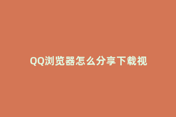 QQ浏览器怎么分享下载视频 怎么从qq浏览器下载视频
