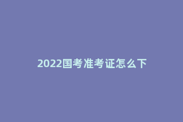 2022国考准考证怎么下载 2022年国考准考证打印
