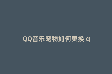 QQ音乐宠物如何更换 qq音乐怎么更换绑定