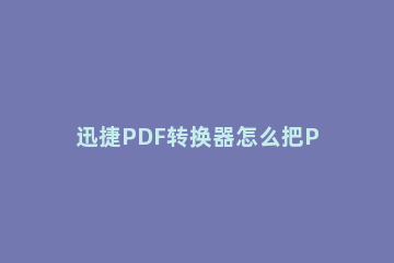 迅捷PDF转换器怎么把PDF转换成ExcelPDF转Excel保持原格式的方法 如何快速将word文档转换成PDF格式
