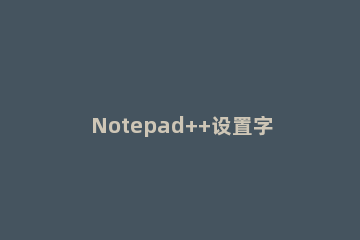 Notepad++设置字体大小及颜色的操作教程 notepad++如何修改字体大小