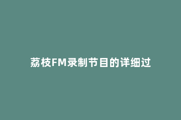 荔枝FM录制节目的详细过程 荔枝fm怎么看视频