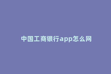 中国工商银行app怎么网上预约取号 中国工商银行预约电话号码