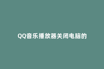 QQ音乐播放器关闭电脑的操作教程 qq音乐如何关闭视频播放器