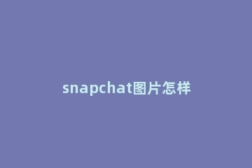 snapchat图片怎样添加到手机相册 snapchat怎么从相册里找照片
