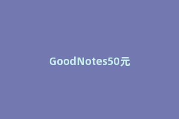 GoodNotes50元是不是永久的 goodnotes多少钱永久