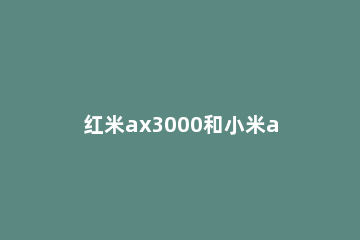 红米ax3000和小米ax3000哪个好 小米AX3000和红米AX3000