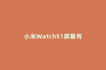 小米WatchS1屏幕有多大 小米手表屏幕尺寸多少