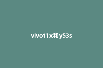 vivot1x和y53s有什么不同 vivoy53t1和y53一样吗