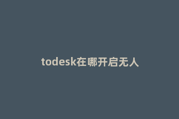 todesk在哪开启无人值守功能 todesk远程是监控吗