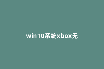 win10系统xbox无法登录怎么办 电脑xbox无法登录