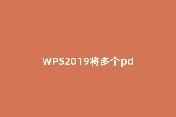 WPS2019将多个pdf文档合并的详细操作流程 wps里怎么合并多个pdf文件