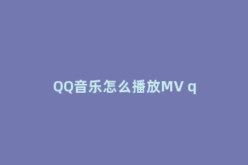 QQ音乐怎么播放MV qq音乐怎么播放mp4格式