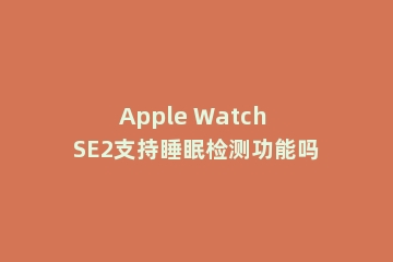 Apple Watch SE2支持睡眠检测功能吗