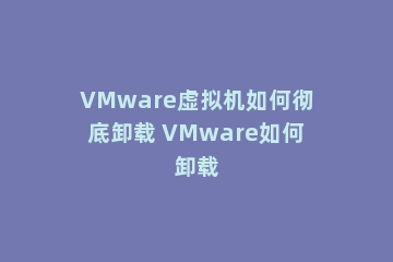 VMware虚拟机如何彻底卸载 VMware如何卸载