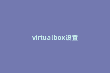 virtualbox设置全屏的操作内容 virtualbox虚拟机全屏