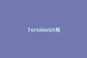 TortoiseGit用户名密码的更换方法介绍 tortoisegit每次都要输入密码