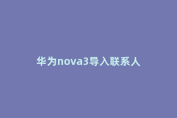 华为nova3导入联系人的简单教程 华为nova5i怎么导入联系人