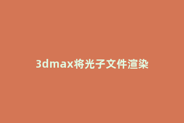 3dmax将光子文件渲染的具体操作方法 3dmax渲染光子文件