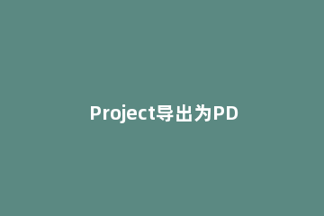 Project导出为PDF的操作方法 project如何输出为pdf