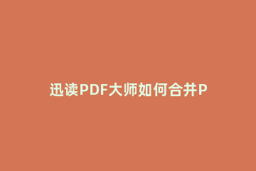 迅读PDF大师如何合并PDF文件?迅读PDF大师合并PDF文件教程方法 pdf阅读器如何合并pdf