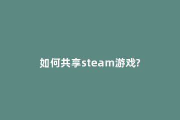 如何共享steam游戏?steam游戏共享教程方法 steam怎么游戏共享