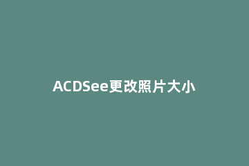ACDSee更改照片大小的操作步骤 acdsee5.0怎么批量改图片大小