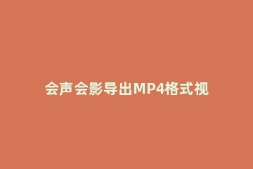 会声会影导出MP4格式视频的操作方法 如何将会声会影的视频保存为MP4等文件格式