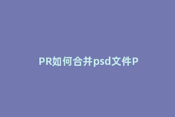 PR如何合并psd文件PR合并psd文件的方法 pr怎么合并工程文件