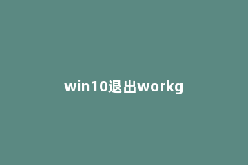 win10退出workgroup组织的操作步骤 win10怎么退出工作组